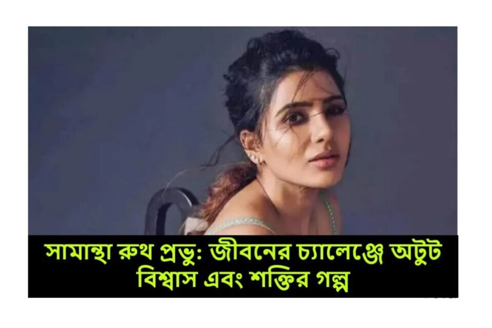 সামান্থা রুথ প্রভু: জীবনের চ্যালেঞ্জে অটুট বিশ্বাস এবং শক্তির গল্প
